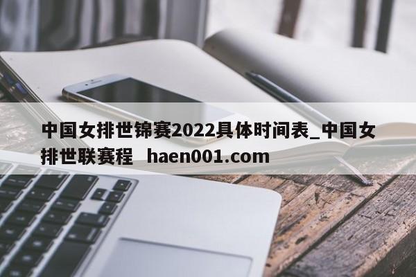 中国女排世锦赛2022具体时间表_中国女排世联赛程  haen001.com