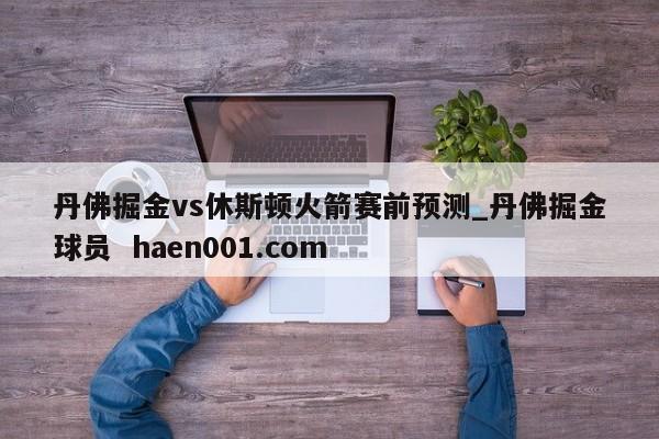 丹佛掘金vs休斯顿火箭赛前预测_丹佛掘金球员 haen001.com