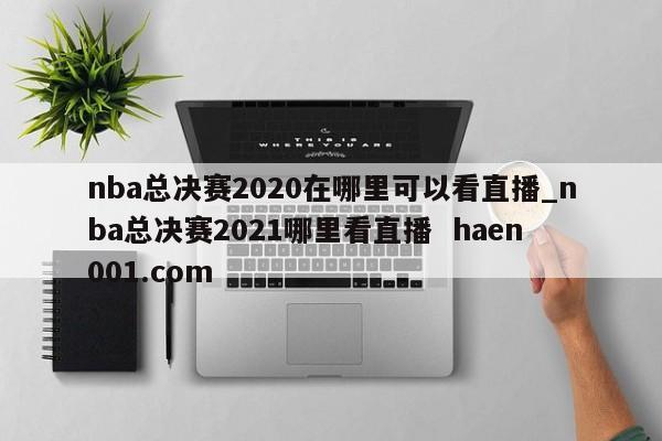 nba总决赛2020在哪里可以看直播_nba总决赛2021哪里看直播  haen001.com