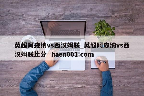 英超阿森纳vs西汉姆联_英超阿森纳vs西汉姆联比分  haen001.com