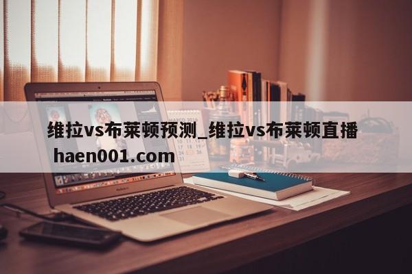 维拉vs布莱顿预测_维拉vs布莱顿直播  haen001.com
