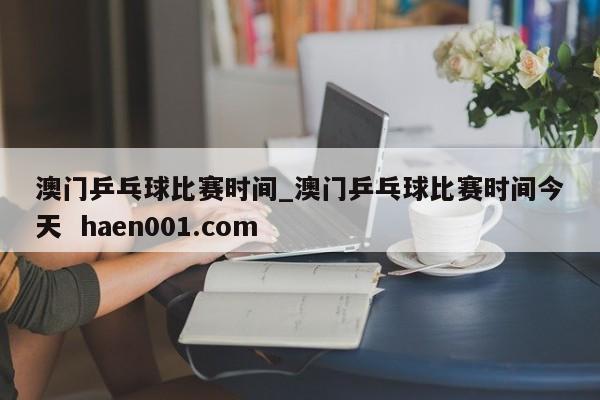 澳门乒乓球比赛时间_澳门乒乓球比赛时间今天  haen001.com