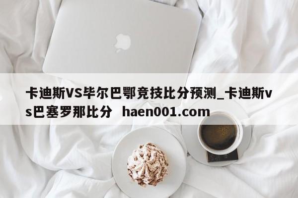 卡迪斯VS毕尔巴鄂竞技比分预测_卡迪斯vs巴塞罗那比分  haen001.com