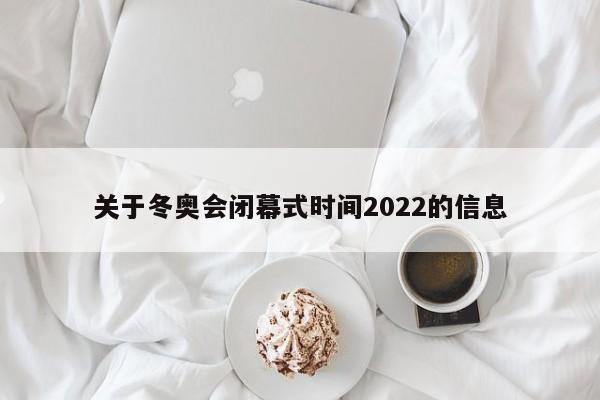 关于冬奥会闭幕式时间2022的信息