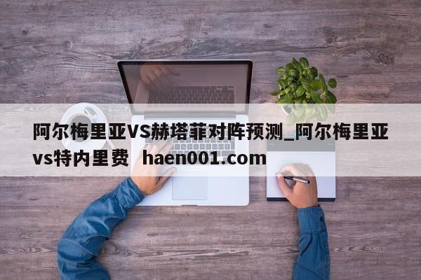 阿尔梅里亚VS赫塔菲对阵预测_阿尔梅里亚vs特内里费  haen001.com