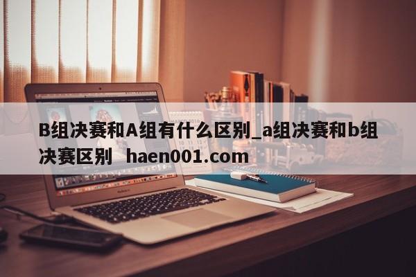 B组决赛和A组有什么区别_a组决赛和b组决赛区别 haen001.com