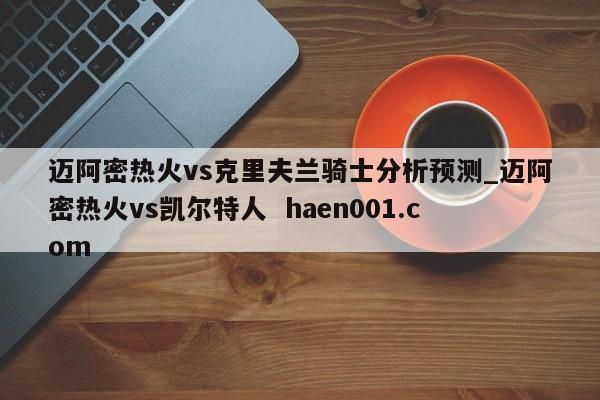 迈阿密热火vs克里夫兰骑士分析预测_迈阿密热火vs凯尔特人  haen001.com