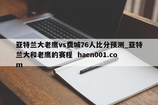 亚特兰大老鹰vs费城76人比分预测_亚特兰大和老鹰的赛程  haen001.com