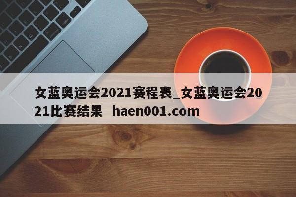 女蓝奥运会2021赛程表_女蓝奥运会2021比赛结果  haen001.com