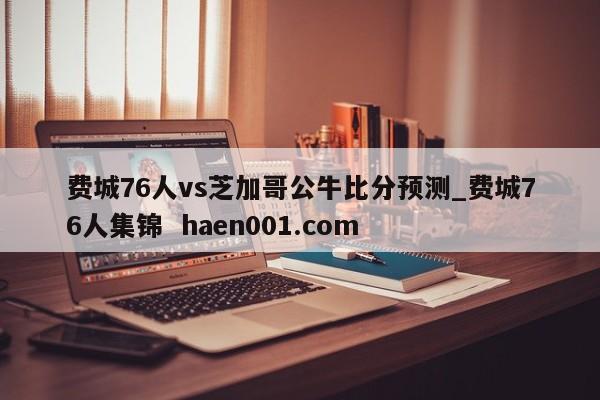 费城76人vs芝加哥公牛比分预测_费城76人集锦  haen001.com