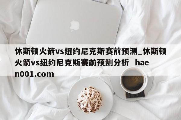 休斯顿火箭vs纽约尼克斯赛前预测_休斯顿火箭vs纽约尼克斯赛前预测分析 haen001.com