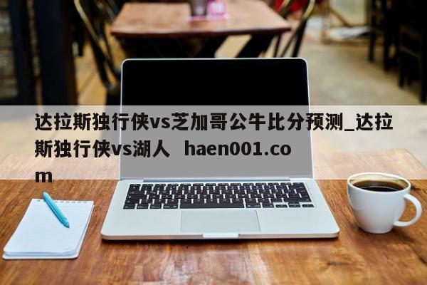 达拉斯独行侠vs芝加哥公牛比分预测_达拉斯独行侠vs湖人 haen001.com