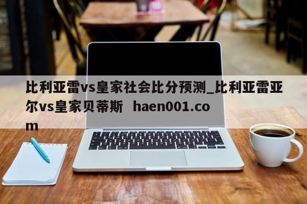 比利亚雷vs皇家社会比分预测_比利亚雷亚尔vs皇家贝蒂斯 haen001.com