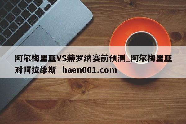 阿尔梅里亚VS赫罗纳赛前预测_阿尔梅里亚对阿拉维斯 haen001.com
