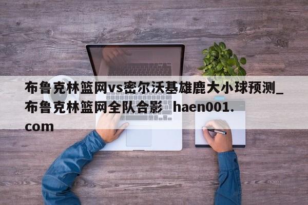 布鲁克林篮网vs密尔沃基雄鹿大小球预测_布鲁克林篮网全队合影 haen001.com