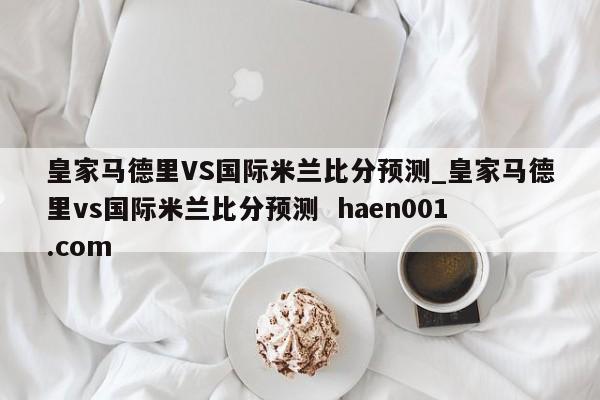 皇家马德里VS国际米兰比分预测_皇家马德里vs国际米兰比分预测 haen001.com