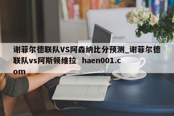 谢菲尔德联队VS阿森纳比分预测_谢菲尔德联队vs阿斯顿维拉  haen001.com