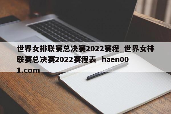 世界女排联赛总决赛2022赛程_世界女排联赛总决赛2022赛程表  haen001.com