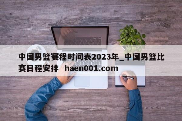 中国男篮赛程时间表2023年_中国男篮比赛日程安排 haen001.com