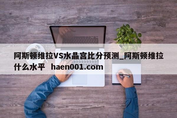 阿斯顿维拉VS水晶宫比分预测_阿斯顿维拉什么水平  haen001.com