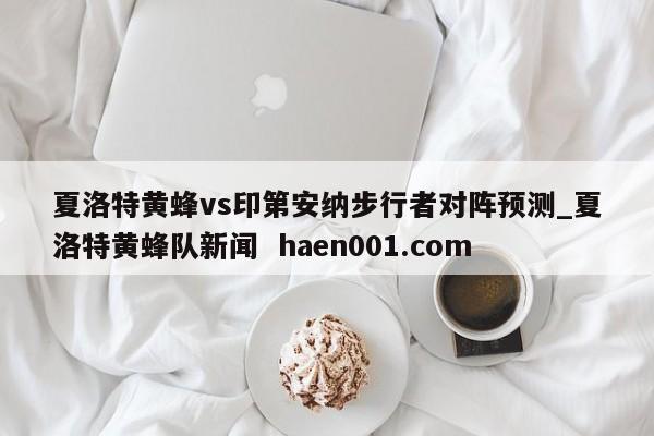 夏洛特黄蜂vs印第安纳步行者对阵预测_夏洛特黄蜂队新闻 haen001.com