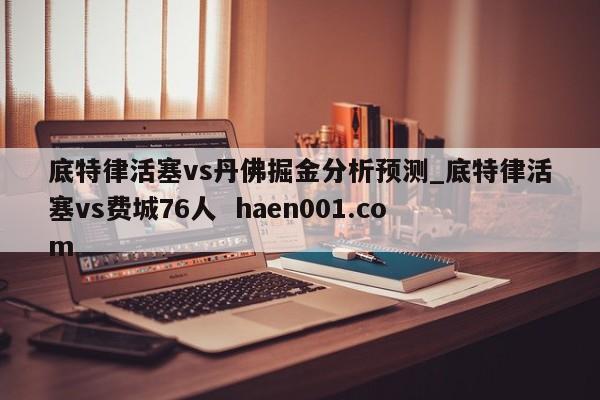 底特律活塞vs丹佛掘金分析预测_底特律活塞vs费城76人 haen001.com