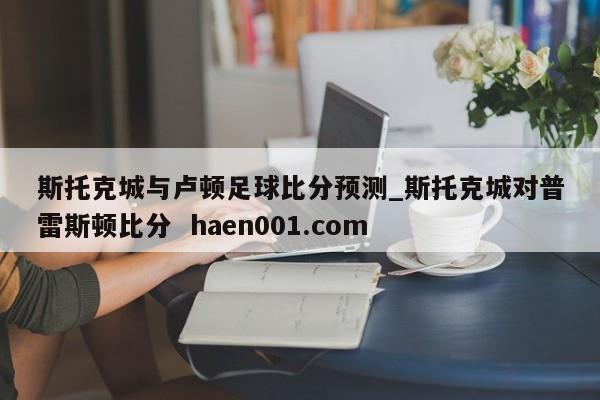 斯托克城与卢顿足球比分预测_斯托克城对普雷斯顿比分  haen001.com