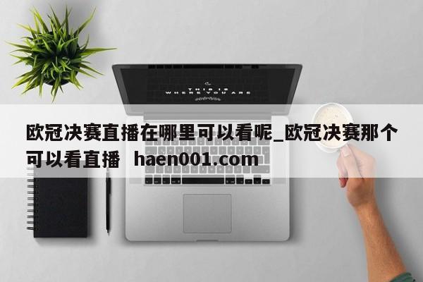欧冠决赛直播在哪里可以看呢_欧冠决赛那个可以看直播  haen001.com