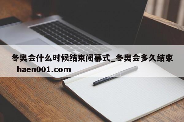 冬奥会什么时候结束闭幕式_冬奥会多久结束  haen001.com