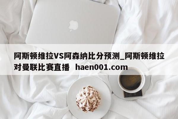 阿斯顿维拉VS阿森纳比分预测_阿斯顿维拉对曼联比赛直播  haen001.com