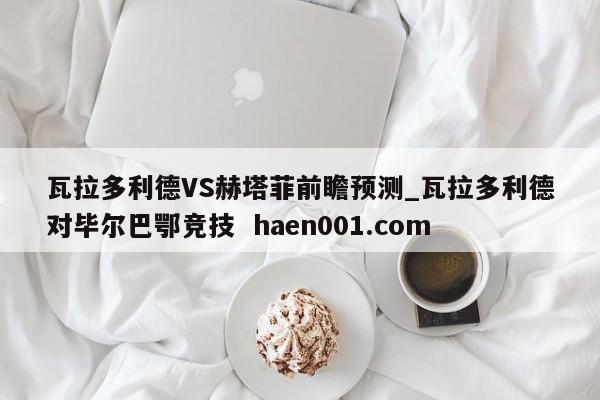 瓦拉多利德VS赫塔菲前瞻预测_瓦拉多利德对毕尔巴鄂竞技 haen001.com