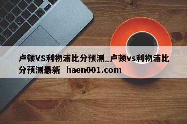 卢顿VS利物浦比分预测_卢顿vs利物浦比分预测最新 haen001.com